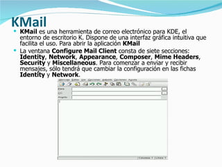 KMail   KMail  es una herramienta de correo electrónico para KDE, el entorno de escritorio K. Dispone de una interfaz gráfica intuitiva que facilita el uso. Para abrir la aplicación  KMail   La ventana  Configure Mail Client  consta de siete secciones:  Identity ,  Network ,  Appearance ,  Composer ,  Mime Headers ,  Security  y  Miscellaneous . Para comenzar a enviar y recibir mensajes, sólo tendrá que cambiar la configuración en las fichas  Identity  y  Network . 