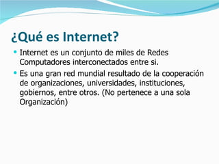 ¿Qué es Internet? Internet es un conjunto de miles de Redes Computadores interconectados entre si. Es una gran red mundial resultado de la cooperación de organizaciones, universidades, instituciones, gobiernos, entre otros. (No pertenece a una sola Organización) 