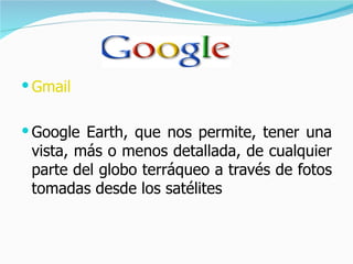 Gmail Google Earth, que nos permite, tener una vista, más o menos detallada, de cualquier parte del globo terráqueo a través de fotos tomadas desde los satélites  