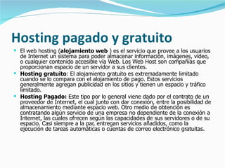 Hosting pagado y gratuito El web hosting ( alojamiento web  ) es el servicio que provee a los usuarios de Internet un sistema para poder almacenar información, imágenes, vídeo, o cualquier contenido accesible vía Web. Los Web Host son compañías que proporcionan espacio de un servidor a sus clientes. Hosting gratuito : El alojamiento gratuito es extremadamente limitado cuando se lo compara con el alojamiento de pago. Estos servicios generalmente agregan publicidad en los sitios y tienen un espacio y tráfico limitado.  Hosting Pagado:  Este tipo por lo general viene dado por el contrato de un proveedor de Internet, el cual junto con dar conexión, entre la posibilidad de almacenamiento mediante espacio web. Otro medio de obtención es contratando algún servicio de una empresa no dependiente de la conexión a Internet, las cuales ofrecen según las capacidades de sus servidores o de su espacio. Casi siempre a la par, entregan servicios añadidos, como la ejecución de tareas automáticas o cuentas de correo electrónico gratuitas. 