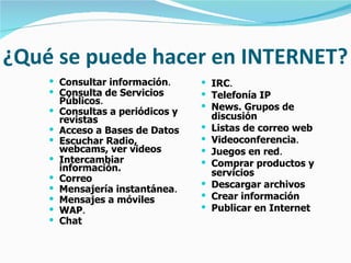 ¿Qué se puede hacer en INTERNET? Consultar información .   Consulta de Servicios Públicos .   Consultas a periódicos y revistas   Acceso a Bases de Datos   Escuchar Radio, webcams, ver videos   Intercambiar información.   Correo   Mensajería instantánea .   Mensajes a móviles   WAP .   Chat   IRC .   Telefonía IP   News. Grupos de discusión   Listas de correo web   Videoconferencia .   Juegos en red .   Comprar productos y servicios   Descargar archivos   Crear información   Publicar en Internet 
