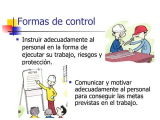 Formas de control Instruir adecuadamente al personal en la forma de ejecutar su trabajo, riesgos y protección.  Comunicar y motivar adecuadamente al personal para conseguir las metas previstas en el trabajo. 