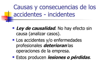 Causas y consecuencias de los accidentes - incidentes Ley de causalidad . No hay efecto sin causa (analizar casos). Los accidentes y/o enfermedades profesionales  deterioran  las operaciones de la empresa. Estos producen  lesiones o pérdidas . 