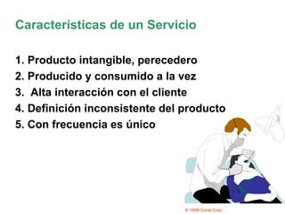 Características de un Servicio 1. Producto intangible, perecedero 2. Producido y consumido a la vez 3.  Alta interacción con el cliente 4. Definición inconsistente del producto 5. Con frecuencia es único © 1995 Corel Corp. 