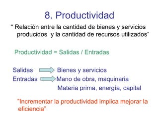 8. Productividad “  Relación entre la cantidad de bienes y servicios producidos  y la cantidad de recursos utilizados” Productividad = Salidas / Entradas Salidas  Bienes y servicios Entradas  Mano de obra, maquinaria Materia prima, energía, capital ” Incrementar la productividad implica mejorar la eficiencia” 