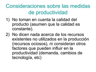 Consideraciones sobre las medidas de productividad No toman en cuenta la calidad del producto (asumen que la calidad es constante). No dicen nada acerca de los recursos existentes no utilizados en la producción (recursos ociosos), ni consideran otros factores que pueden influir en la productividad (demanda, cambios de tecnología, etc)  