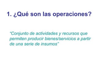 1. ¿Qué son las operaciones? “ Conjunto de actividades y recursos que permiten producir bienes/servicios a partir de una serie de insumos” 
