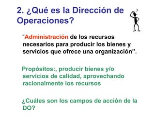2. ¿Qué es la Dirección de Operaciones? “ Administración  de los recursos necesarios para producir los bienes y servicios que ofrece una organización”. Propósitos:, producir bienes y/o servicios de calidad, aprovechando racionalmente los recursos ¿Cuáles son los campos de acción de la DO? 