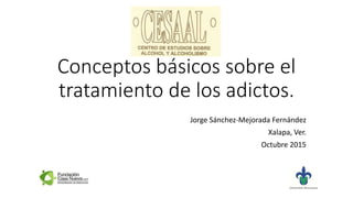 Conceptos básicos sobre el
tratamiento de los adictos.
Jorge Sánchez-Mejorada Fernández
Xalapa, Ver.
Octubre 2015
 