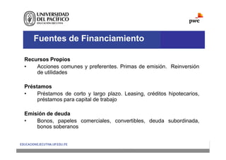 Fuentes de Financiamiento
Recursos Propios
• Acciones comunes y preferentes. Primas de emisión. Reinversión
de utilidades
Préstamos
• Préstamos de corto y largo plazo. Leasing, créditos hipotecarios,
préstamos para capital de trabajo
Emisión de deuda
• Bonos, papeles comerciales, convertibles, deuda subordinada,
bonos soberanos
 