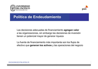 Política de Endeudamiento
Las decisiones adecuadas de financiamiento agregan valor
a las organizaciones, sin embargo las decisiones de inversión
tienen un potencial mayor de generar riqueza
La fuente de financiamiento más importante son los flujos de
efectivo que generan los activos y las operaciones del negocio
 
