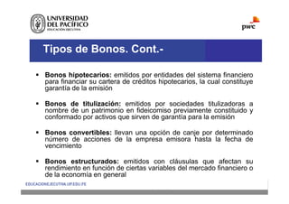 Tipos de Bonos. Cont.-
 Bonos hipotecarios: emitidos por entidades del sistema financiero
para financiar su cartera de créditos hipotecarios, la cual constituye
garantía de la emisión
 Bonos de titulización: emitidos por sociedades titulizadoras a
nombre de un patrimonio en fideicomiso previamente constituido y
conformado por activos que sirven de garantía para la emisión
 Bonos convertibles: llevan una opción de canje por determinado
número de acciones de la empresa emisora hasta la fecha de
vencimiento
 Bonos estructurados: emitidos con cláusulas que afectan su
rendimiento en función de ciertas variables del mercado financiero o
de la economía en general
 