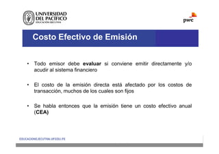 Costo Efectivo de Emisión
• Todo emisor debe evaluar si conviene emitir directamente y/o
acudir al sistema financiero
• El costo de la emisión directa está afectado por los costos de
transacción, muchos de los cuales son fijos
• Se habla entonces que la emisión tiene un costo efectivo anual
(CEA)
 
