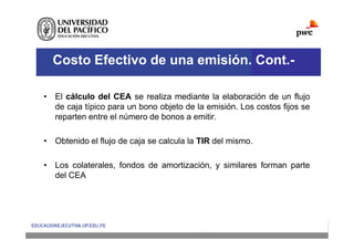 Costo Efectivo de una emisión. Cont.-
• El cálculo del CEA se realiza mediante la elaboración de un flujo
de caja típico para un bono objeto de la emisión. Los costos fijos se
reparten entre el número de bonos a emitir.
• Obtenido el flujo de caja se calcula la TIR del mismo.
• Los colaterales, fondos de amortización, y similares forman parte
del CEA
 