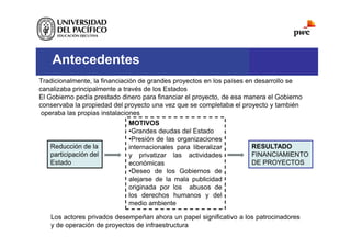 Antecedentes
Tradicionalmente, la financiación de grandes proyectos en los países en desarrollo se
canalizaba principalmente a través de los Estados
El Gobierno pedía prestado dinero para financiar el proyecto, de esa manera el Gobierno
conservaba la propiedad del proyecto una vez que se completaba el proyecto y también
operaba las propias instalaciones
Reducción de la
participación del
Estado
MOTIVOS
•Grandes deudas del Estado
•Presión de las organizaciones
internacionales para liberalizar
y privatizar las actividades
económicas
•Deseo de los Gobiernos de
alejarse de la mala publicidad
originada por los abusos de
los derechos humanos y del
medio ambiente
RESULTADO
FINANCIAMIENTO
DE PROYECTOS
Los actores privados desempeñan ahora un papel significativo a los patrocinadores
y de operación de proyectos de infraestructura
 
