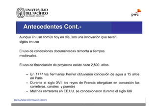 Antecedentes Cont.-
Aunque en uso común hoy en día, son una innovación que llevan
siglos en uso
El uso de concesiones documentadas remonta a tiempos
medievales.
El uso de financiación de proyectos existe hace 2,500 años.
– En 1777 los hermanos Perrier obtuvieron concesión de agua a 15 años
en Paris
– Durante el siglo XVII los reyes de Francia otorgaban en concesión las
carreteras, canales y puentes
– Muchas carreteras en EE.UU. se concesionaron durante el siglo XIX
 