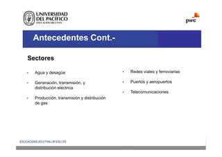 Antecedentes Cont.-
Sectores
• Redes viales y ferroviarias
• Puertos y aeropuertos
• Telecomunicaciones
• Agua y desagüe
• Generación, transmisión, y
distribución eléctrica
• Producción, transmisión y distribución
de gas
 