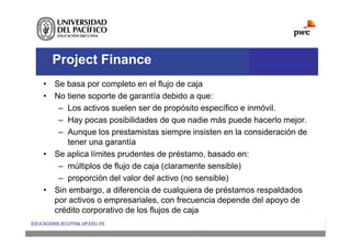Project Finance
• Se basa por completo en el flujo de caja
• No tiene soporte de garantía debido a que:
– Los activos suelen ser de propósito específico e inmóvil.
– Hay pocas posibilidades de que nadie más puede hacerlo mejor.
– Aunque los prestamistas siempre insisten en la consideración de
tener una garantía
• Se aplica límites prudentes de préstamo, basado en:
– múltiplos de flujo de caja (claramente sensible)
– proporción del valor del activo (no sensible)
• Sin embargo, a diferencia de cualquiera de préstamos respaldados
por activos o empresariales, con frecuencia depende del apoyo de
crédito corporativo de los flujos de caja
 