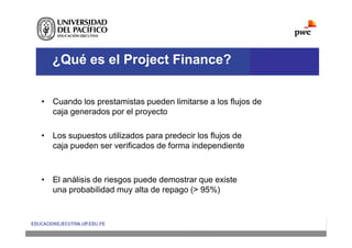 ¿Qué es el Project Finance?
• Cuando los prestamistas pueden limitarse a los flujos de
caja generados por el proyecto
• Los supuestos utilizados para predecir los flujos de
caja pueden ser verificados de forma independiente
• El análisis de riesgos puede demostrar que existe
una probabilidad muy alta de repago (> 95%)
 