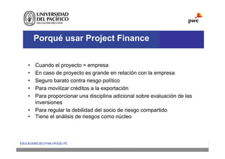 Porqué usar Project Finance
• Cuando el proyecto = empresa
• En caso de proyecto es grande en relación con la empresa
• Seguro barato contra riesgo político
• Para movilizar créditos a la exportación
• Para proporcionar una disciplina adicional sobre evaluación de las
inversiones
• Para regular la debilidad del socio de riesgo compartido
• Tiene el análisis de riesgos como núcleo
 