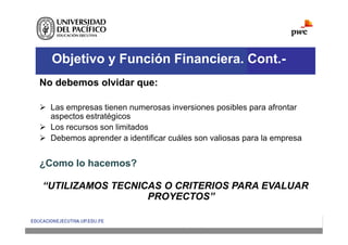 Objetivo y Función Financiera. Cont.-
No debemos olvidar que:
 Las empresas tienen numerosas inversiones posibles para afrontar
aspectos estratégicos
 Los recursos son limitados
 Debemos aprender a identificar cuáles son valiosas para la empresa
¿Como lo hacemos?
“UTILIZAMOS TECNICAS O CRITERIOS PARA EVALUAR
PROYECTOS”
 