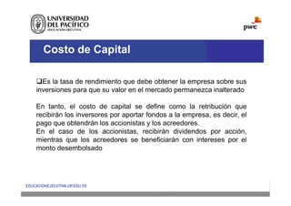 Costo de Capital
Es la tasa de rendimiento que debe obtener la empresa sobre sus
inversiones para que su valor en el mercado permanezca inalterado
En tanto, el costo de capital se define como la retribución que
recibirán los inversores por aportar fondos a la empresa, es decir, el
pago que obtendrán los accionistas y los acreedores.
En el caso de los accionistas, recibirán dividendos por acción,
mientras que los acreedores se beneficiarán con intereses por el
monto desembolsado
 