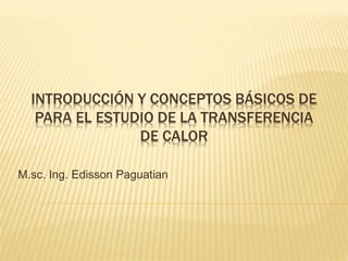 INTRODUCCIÓN Y CONCEPTOS BÁSICOS DE
PARA EL ESTUDIO DE LA TRANSFERENCIA
DE CALOR
M.sc. Ing. Edisson Paguatian
 