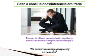 Salto a conclusiones/inferencia arbitraria
Proceso de obtener una conclusión negativa en
ausencia de evidencia empírica suficiente que la
avale
“No encuentro trabajo porque soy
un desastre”
 