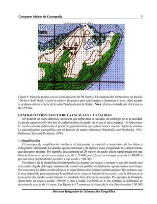 Conceptos básicos de Cartografía 9
Sistemas Integrados de Información Geográfica
Figura 5: Malla de puntos con un espaciamiento de 50 metros. El cuadrado del centro tiene un área de
100 has (1km*1km). Cuente el número de puntos para cada imagen y determine el área. ¿Qué pasaría
si se desea estimar el área de la salina? (indicada por la flecha). Nota: el área estimada con ArcView es
de 2.98 has.
GENERALIZACIÓN: EFECTO DE LA ESCALA EN LA REALIDAD
Al observar un mapa debemos reconocer que representa la realidad, sin embargo no es la realidad.
La escala representa el valor por el cual reducimos el tamaño de lo que se desea mapear. Al seleccionar
la escala estamos definiendo el grado de generalización que aplicaremos a nuestro objeto de estudio.
La generalización cartográfica está en función de cuatro elementos (Muehrcke and Muehrcke, 1992;
Robinson, Sale and Morrison, 1978):
1. Simplificación
El concepto de simplificación involucra el determinar lo esencial o importante de los datos a
cartografiar, eliminando los detalles que no interesan y en algunos casos exagerando las características
que deseamos resaltar. Por ejemplo, una carretera de 20 metros de ancho estará representada por una
línea de 0,6mm de ancho en un mapa a escala 1:25.000; por 0,2mm en un mapa a escala 1:100.000 y
por una línea prácticamente invisible a una escala 1:500.000.
Un objetivo de la simplificación cartográfica es adaptar los rasgos y características del mundo real
a la escala elegida del mapa, manteniendo cuanto sea posible los fenómeno representados en el mapa.
Por esta razón los datos a representar en elmapa deben seleccionarse cuidadosamente. Recordemos que
el área disponible para representar la realidad en un mapa es función de la escala y que la diferencia en
áreas entre dos escalas es una función del cuadrado de la diferencia en escalas. Por ejemplo, la diferencia
lineal entre un mapa a escala 1:50.000 y otro a escala 1:200.000 es 4, sin embargo la diferencia en
términos de área es de 16 veces. Las figuras 6 y 7 muestran la silueta de la isla chira a escalas 1:50.000
 