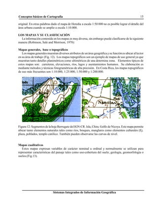 Conceptos básicos de Cartografía 15
Sistemas Integrados de Información Geográfica
original. En otras palabras dado el mapa de Heredia a escala 1:50 000 no es posible lograr el detalle del
área urbana cuando se amplie a escala 1:10.000.
LOS MAPAS Y SU CLASIFICACIÓN
La información contenida en los mapas es muydiversa, sin embargo puede clasificarse de la siguiente
manera (Robinson, Sale and Morrison, 1978):
Mapas generales, base o topográficos
Los mapasgenerales muestran diversos atributos de un área geográfica ysu funciónes ubicar allector
en su área de trabajo (Fig. 12). Los mapas topográficos son un ejemplo de mapas de uso general ya que
muestran tanto detalles planimétricos como altimétricos de una determina zona. Elementos típicos de
estos mapas son: carreteras, elevaciones, ríos, lagos y asentamientos humanos. Su elaboración es
mediante métodos y técnicas fotogramétricas de alta precisión. En Costa Rica, los mapas topográficos
de uso más frecuentes son 1:10.000, 1:25.000, 1:50.000 y 1:200.000.
Figura12: Segmentos de la hoja Berrugate delIGN-CR. Isla, Chira. Golfo de Nicoya. Estemapapermite
ubicar tanto elementos naturales tales como ríos, bosques, manglares como elementos culturales (Ej.
plaza, poblados, templo católico. También pueden observarse las curvas de nivel.
Mapas cualitativos
Estos mapas expresan variables de carácter nominal u ordinal y normalmente se utilizan para
representar características del paisaje tales como uso-cobertura del suelo, geología, geomorfología o
suelos.(Fig.13).
 