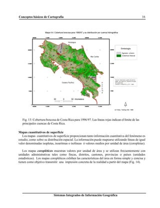 Conceptos básicos de Cartografía 16
Sistemas Integrados de Información Geográfica
Fig. 13: Cobertura boscosa de Costa Rica para 1996/97. Las líneas rojas indican el límite de las
principales cuencas de Costa Rica.
Mapas cuantitativos de superficie
Los mapas cuantitativos de superficie proporcionan tanto información cuantitativa del fenómeno es
estudio, como sobre su distribución espacial. La información puede mapearse utilizando líneas de igual
valor denominadas isopletas, isoaritmas o isolíneas ó valores medios por unidad de área (coropletas).
Los mapas coropléticos muestran valores por unidad de área y se utilizan frecuentemente con
unidades administrativas tales como fincas, distritos, cantones, provincias o países (unidades
estadísticas). Los mapas coropléticos exhiben las características del área en forma simple y concisa y
tienen como objetivo transmitir una impresión concreta de la realidad a partir del mapa (Fig. 14).
 