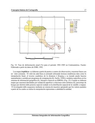 Conceptos básicos de Cartografía 17
Sistemas Integrados de Información Geográfica
Fig. 14: Tasa de deforestación anual (%) para el periodo 1981-1985 en Centroamérica. Fuente:
Elaborado a partir de datos de ESRI, 1992.
Los mapas isopléticos se elaboran a partir de puntos o centros de observación y muestran líneas con
un valor constante. El valor de cada línea es estimado utilizando técnicas estadísticas tales como la
interpolación lineal, el inverso cuadrático de la distancia ó Kriging y su trazado puede hacerse
manualmente o asistido por programas de computación (Ej. Surfer, 1994) o módulos específicos en los
sistemas de información geográfica (Ej. Interpol e Intercon en IDRISI). (Fig. 15). Cuando se elaboren
mapas que muestren densidades por unidad de superficie o relaciones entre atributos (Ej. porcentaje de
bosque por distrito) debe ponerse especial cuidado en la distribución espacial de la variable a mapear.
El investigador debe asegurarse mediante un sistema de muestreo apropiado que los valores puntales
a partir de los cuales se realiza la interpolación representan a cabalidad la realidad.
 