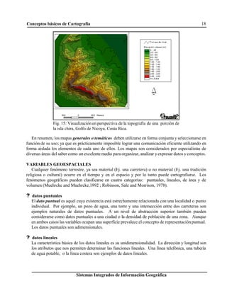 Conceptos básicos de Cartografía 18
Sistemas Integrados de Información Geográfica
Fig. 15: Visualización en perspectiva de la topografía de una porción de
la isla chira, Golfo de Nicoya, Costa Rica.
En resumen, los mapas generales o temáticos deben utilizarse en forma conjunta y seleccionarse en
función de su uso; ya que es prácticamente imposible lograr una comunicación eficiente utilizando en
forma aislada los elementos de cada uno de ellos. Los mapas son considerados por especialistas de
diversas áreas del saber como un excelente medio para organizar, analizar y expresar datos y conceptos.
VARIABLES GEOESPACIALES
Cualquier fenómeno terrestre, ya sea material (Ej. una carretera) o no material (Ej. una tradición
religiosa o cultural) ocurre en el tiempo y en el espacio y por lo tanto puede cartografiarse. Los
fenómenos geográficos pueden clasificarse en cuatro categorías: puntuales, lineales, de área y de
volumen (Muehrcke and Muehrcke,1992 ; Robinson, Sale and Morrison, 1978).
? datos puntuales
El dato puntual es aquel cuya existencia está estrechamente relacionada con una localidad o punto
individual. Por ejemplo, un pozo de agua, una torre y una intersección entre dos carreteras son
ejemplos naturales de datos puntuales. A un nivel de abstracción superior también pueden
considerarse como datos puntuales a una ciudad o la densidad de población de una zona. Aunque
en ambos casos las variables ocupan una superficie prevalece el concepto de representación puntual.
Los datos puntuales son adimensionales.
? datos lineales
La característica básica de los datos lineales es su unidimensionalidad. La dirección y longitud son
los atributos que nos permiten determinar las funciones lineales. Una línea telefónica, una tubería
de agua potable, o la línea costera son ejemplos de datos lineales.
 