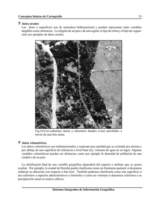 Conceptos básicos de Cartografía 19
Sistemas Integrados de Información Geográfica
Fig.16:Uso-cobertura (área) y elementos lineales (vías) percibidos a
través de una foto aérea.
? datos areales
Las áreas o superficies son de naturaleza bidimensional y pueden representar tanto variables
tangibles como abstractas. La religión de un país o de una región; el tipo de clima y el tipo de vegeta-
ción son ejemplos de datos areales.
? datos volumétricos
Los datos volumétricos son tridimensionales y expresan una cantidad que se extiende por encima o
por debajo de una superficie de referencia o nivel base (Ej. volumen de agua en un lago). Algunas
variables volumétricas pueden ser abstractas como por ejemplo la densidad de población de una
ciudad o de un país.
La clasificación final de una variable geográfica dependerá del aspecto o atributo que se quiera
resaltar. Por ejemplo, la ciudad de Heredia puede clasificarse como un fenómeno puntual, si deseamos
enfatizar su ubicación con respecto a San José. También podemos clasificarla como una superficie si
nos referimos a aspectos administrativos o limítrofes o como un volumen si deseamos referirnos a su
precipitación anual en metros cúbicos.
 