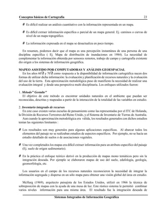Conceptos básicos de Cartografía 23
Sistemas Integrados de Información Geográfica
# Es difícil realizar un análisis cuantitativo con la información representada en un mapa.
# Es difícil extraer información específica o parcial de un mapa general. Ej. caminos o curvas de
nivel de un mapa topográfico.
# La información expresada en el mapa se desactualiza en poco tiempo.
En resumen, podemos decir que el mapa es una percepción instantánea de una persona de una
disciplina específica ( Ej. Mapa de distribución de inundaciones en 1984). La necesidad de
complementar la información obtenida por sensores remotos, trabajo de campo y cartografía existente
dio origen a los sistemas de información geográfica.
MAPEO ASISTIDO POR COMPUTADORAS Y ANÁLISIS GEOESPACIAL
En los años 60?
s y 70?
s como respuesta a la disponibilidad de información cartográfica nacen dos
formas de utilizar dicha información: la evaluación y planificación de recursos naturales y la evaluación
del uso de la tierra. Esta aproximación metodológica puso de manifiesto la necesidad de realizar una
evaluación integral y desde una perspectiva multi disciplinaria. Los enfoques utilizados fueron:
1. Método" Gestalte"
El objetivo de este método es encontrar unidades naturales en el ambiente que puedan ser
reconocidas, descritas y mapeadas a partir de la interacción de la totalidad de las variables en estudio.
2. Inventario integrado de recursos
En este caso existen varias escuelas de pensamiento como las representadas por el ITC de Holanda,
la División de Recursos Terrestres del Reino Unido, y el Sistema de Inventario de Tierras de Australia.
Aun cuando la aproximación metodológica era válida, los resultados generados con dichos estudios
tenían las siguientes limitantes :
# Los resultados son muy generales para algunas aplicaciones específicas. Al abarcar todos los
elementos del paisaje no se realizaban estudios de aspectos específicos. Por ejemplo, no se hacía un
estudio detallado de suelos o de asociaciones vegetales.
# Una vez completados los mapas era difícil extraer información para un atributo específico del paisaje
(Ej. suelo de origen sedimentario).
# En la práctica el enfoque teórico derivó en la producción de mapas mono temáticos pero sin la
integración deseada. Por ejemplo se elaboraron mapas de uso del suelo, edafología, geología,
geomorfología, etc.
Los usuarios en el campo de los recursos naturales reconocieron la necesidad de integrar la
información segregada y dispersa en un sólo mapa para obtener una visión global del área en estudio.
McHarg (1969), arquitecto paisajista de los Estados Unidos, utilizó en 1966 la técnica de
sobreposición de mapas con la ayuda de una mesa de luz. Este rústico sistema le permitió combinar
varios niveles información para una misma área. El resultado fue la integración deseada de
 