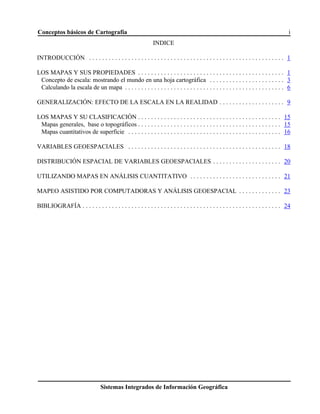 Conceptos básicos de Cartografía i
Sistemas Integrados de Información Geográfica
INDICE
INTRODUCCIÓN . . . . . . . . . . . . . . . . . . . . . . . . . . . . . . . . . . . . . . . . . . . . . . . . . . . . . . . . . . . . 1
LOS MAPAS Y SUS PROPIEDADES . . . . . . . . . . . . . . . . . . . . . . . . . . . . . . . . . . . . . . . . . . . . . 1
Concepto de escala: mostrando el mundo en una hoja cartográfica . . . . . . . . . . . . . . . . . . . . . . . 3
Calculando la escala de un mapa . . . . . . . . . . . . . . . . . . . . . . . . . . . . . . . . . . . . . . . . . . . . . . . . . 6
GENERALIZACIÓN: EFECTO DE LA ESCALA EN LA REALIDAD . . . . . . . . . . . . . . . . . . . . 9
LOS MAPAS Y SU CLASIFICACIÓN . . . . . . . . . . . . . . . . . . . . . . . . . . . . . . . . . . . . . . . . . . . . 15
Mapas generales, base o topográficos . . . . . . . . . . . . . . . . . . . . . . . . . . . . . . . . . . . . . . . . . . . . 15
Mapas cuantitativos de superficie . . . . . . . . . . . . . . . . . . . . . . . . . . . . . . . . . . . . . . . . . . . . . . . 16
VARIABLES GEOESPACIALES . . . . . . . . . . . . . . . . . . . . . . . . . . . . . . . . . . . . . . . . . . . . . . . 18
DISTRIBUCIÓN ESPACIAL DE VARIABLES GEOESPACIALES . . . . . . . . . . . . . . . . . . . . . 20
UTILIZANDO MAPAS EN ANÁLISIS CUANTITATIVO . . . . . . . . . . . . . . . . . . . . . . . . . . . . 21
MAPEO ASISTIDO POR COMPUTADORAS Y ANÁLISIS GEOESPACIAL . . . . . . . . . . . . . 23
BIBLIOGRAFÍA . . . . . . . . . . . . . . . . . . . . . . . . . . . . . . . . . . . . . . . . . . . . . . . . . . . . . . . . . . . . . 24
 