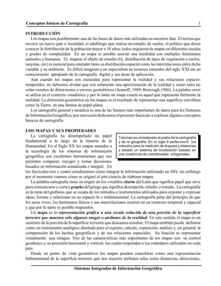 Conceptos básicos de Cartografía 1
Sistemas Integrados de Información Geográfica
Tolomeo es considerado el padre de la cartografía
y de la geografía. En el siglo II perfeccionó los
métodos para la medición de ángulos y distancias
y adoptó un sistema de localización basado en
una cuadrícula de coordenadas ortogonales.
INTRODUCCIÓN
Los mapas son posiblemente una de las bases de datos más utilizadas en nuestros días. El turista que
recorre un nuevo país o localidad, el edafólogo que realiza un estudio de suelos, el político que desea
conocer la distribución de la población mayor a 18 años; todos requieren de mapas en diferentes escalas
y grados de complejidad. En un mapa es posible asociar una localidad con múltiples fenómenos
naturales y humanos. EL mapear el objeto de estudio (Ej. distribución de tipos de vegetación o suelos,
isoyetas, etc) es esencialpara entender tanto su distribuciónespacialcomo las interrelaciones entre dicha
variable y su ambiente. Es difícil imaginar a un especialista en recursos naturales del siglo XXI sin un
conocimiento apropiado de la cartografía digital y sus áreas de aplicación.
Aun cuando los mapas son esenciales para representar la realidad y sus relaciones espacio-
temporales, no debemos olvidar que son solamente una aproximación de la realidad y como tales no
están exentos de distorsiones o errores geométricos (Aranoff, 1989; Burrough,1986). La palabra error
se utiliza en el contexto estadístico y por lo tanto un mapa exacto es aquel que representa fielmente la
realidad. La distorsión geométrica en los mapas es el resultado de representar una superficie curvilínea
como la Tierra en una lámina de papel plana.
Los cartografía general y temática es una de las fuentes más importantes de datos para los Sistemas
de InformaciónGeográfica; por estarazóndedicamos elpresente fascículo a explorar algunos conceptos
básicos de cartografía.
LOS MAPAS Y SUS PROPIEDADES
La cartografía ha desempeñado un papel
fundamental a lo largo de la historia de la
Humanidad. En el Siglo XX los mapas aunados a
la tecnología de los sistemas de información
geográfica son excelentes herramientas que nos
permiten comparar, escoger y tomar decisiones
basados en información actualizada e integral. En
los fascículos tres y cuatro estudiaremos cómo integrar la información utilizando un SIG; sin embargo
por el momento veamos cómo se originó el arte-ciencia de elaborar mapas.
La palabra cartografía tiene su origen en los vocablos charta del Latín que significa papel que sirve
para comunicarse o cartaygrapho delgriego que significa descripción, estudio o tratado. La cartografía
es la rama del grafismo que se ocupa de los métodos e instrumentos utilizados para exponer y expresar
ideas, formas y relaciones en un espacio bi o tridimensional. La cartografía parte del principio de que
los seres vivos, los fenómenos físicos y sus interrelaciones ocurren en un contexto temporal y espacial
y que por lo tanto es posible mapearlos.
Un mapa es la representación gráfica a una escala reducida de una porción de la superficie
terrestre que muestra sólo algunos rasgos o atributos de la realidad. En este sentido el mapa es un
sustituto de la porciónde la superficie terrestre que deseamos estudiar. El mapa también puede definirse
como un instrumento analógico diseñado para el registro, cálculo, exposición, análisis y, en general, la
comprensión de los hechos geográficos y de sus relaciones espaciales. Su función es representar
visualmente una imagen. Tres de las características más importantes de los mapas son su control
geodésico y su precisión horizontal y vertical, los cuales responden a los estándares utilizados en cada
país.
Desde un punto de vista geométrico los mapas pueden concebirse como una representación
bidimensional de la superficie terrestre que nos muestra atributos tales como distancias, direcciones,
 