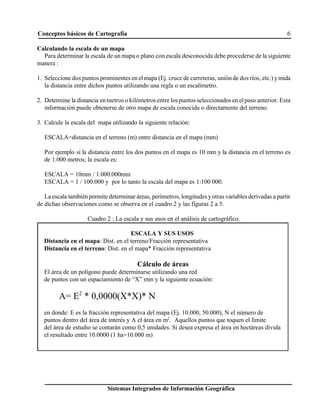 Conceptos básicos de Cartografía 6
Sistemas Integrados de Información Geográfica
ESCALA Y SUS USOS
Distancia en el mapa: Dist. en el terreno/Fracción representativa
Distancia en el terreno: Dist. en el mapa* Fracción representativa
Cálculo de áreas
El área de un polígono puede determinarse utilizando una red
de puntos con un espaciamiento de “X” mm y la siguiente ecuación:
A= E2
* 0,0000(X*X)* N
en donde: E es la fracción representativa del mapa (Ej. 10.000, 50.000), N el número de
puntos dentro del área de interés y A el área en m2
. Aquellos puntos que toquen el límite
del área de estudio se contarán como 0,5 unidades. Si desea expresa el área en hectáreas divida
el resultado entre 10.0000 (1 ha=10.000 m)
Calculando la escala de un mapa
Para determinar la escala de un mapa o plano con escala desconocida debe procederse de la siguiente
manera :
1. Seleccione dos puntos prominentes en elmapa (Ej. cruce de carreteras, uniónde dos ríos, etc.) ymida
la distancia entre dichos puntos utilizando una regla o un escalímetro.
2. Determine la distancia en metros o kilómetros entre los puntos seleccionados en elpaso anterior. Esta
información puede obtenerse de otro mapa de escala conocida o directamente del terreno.
3. Calcule la escala del mapa utilizando la siguiente relación:
ESCALA=distancia en el terreno (m) entre distancia en el mapa (mm)
Por ejemplo si la distancia entre los dos puntos en el mapa es 10 mm y la distancia en el terreno es
de 1.000 metros; la escala es:
ESCALA = 10mm / 1.000.000mm
ESCALA = 1 / 100.000 y por lo tanto la escala del mapa es 1:100 000.
La escala tambiénpermite determinar áreas, perímetros, longitudes yotras variablesderivadas a partir
de dichas observaciones como se observa en el cuadro 2 y las figuras 2 a 5.
Cuadro 2 : La escala y sus usos en el análisis de cartográfico.
 