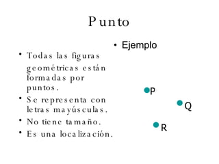 Punto Todas las figuras geométricas están formadas por puntos. Se representa con letras mayúsculas. No tiene tamaño. Es una localización. Ejemplo  P Q R 