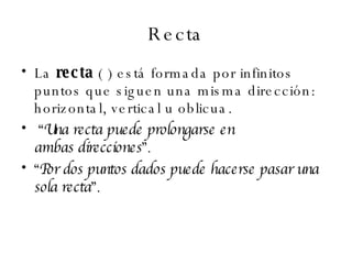 Recta La  recta  ( ) está formada por infinitos puntos que siguen una misma dirección: horizontal, vertical u oblicua. “ Una recta puede prolongarse en  ambas direcciones ”.   “ Por dos puntos dados puede hacerse pasar una sola recta ”.   