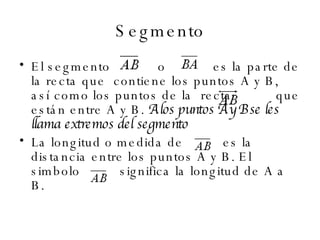 Segmento El segmento     o     es la parte de la recta que  contiene los puntos A y B, así como los puntos de la  recta    que están entre A y B.   A los puntos A y B se les llama extremos del segmento   La longitud o medida de   es la distancia entre los puntos A y B. El simbolo   significa la longitud de A a B.  