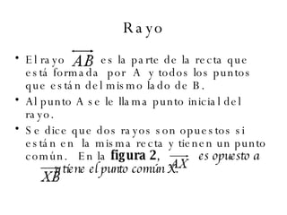 Rayo El rayo   es la parte de la recta que está formada  por  A  y todos los puntos que están del mismo lado de B.  Al punto A se le llama punto inicial del rayo.  Se dice que dos rayos son opuestos si están en  la misma recta y tienen un punto común.   En la  figura 2 ,    es opuesto a    y tiene el punto común X.   