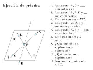 Ejercicio de práctica  l A C B D m j E K Los puntos A, C y ___ son colineales. Los puntos A, B, D y __ son coplanarios. Dé otro nombre a BE. Los puntos C, D, B y __ son no coplanarios. Los puntos A, B y __ son no colineales. Dé otro nombre a la recta j. ¿Qué puntos son coplanarios y colineales? ¿Qué rectas son coplanarias? Nombre un punto entre A y C. 