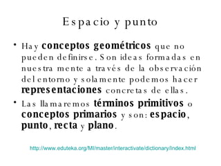 Espacio y punto Hay  conceptos geométricos  que no pueden definirse. Son ideas formadas en nuestra mente a través de la observación del entorno y solamente podemos hacer  representaciones  concretas de ellas. Las llamaremos  términos primitivos  o  conceptos primarios  y son:  espacio ,  punto ,  recta  y  plano . http://www.eduteka.org/MI/master/interactivate/dictionary/Index.html   