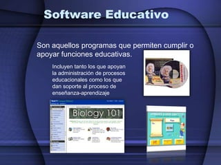 Software EducativoSon aquellos programas que permiten cumplir o apoyar funciones educativas. Incluyen tanto los que apoyan la administración de procesos educacionales como los que dan soporte al proceso de enseñanza-aprendizaje