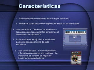 CaracterísticasSon elaborados con finalidad didáctica (por definición)Utilizan el computador como soporte para realizar las actividadesSon interactivos.  Contestan de inmediato a las acciones de los estudiantes permitiendo el intercambio de informaciónIndividualizan el trabajo de los estudiantes porque se adaptan al ritmo de cada estudiante5.   Son fáciles de usar.   Los conocimientos informáticos necesarios son mínimos.   Lo importante es conocer las reglas de funcionamiento particulares.
