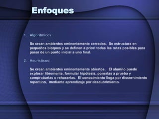EnfoquesAlgorítmicos: 	Se crean ambientes eminentemente cerrados.  Se estructura en pequeños bloques y se definen a priori todas las rutas posibles para pasar de un punto inicial a uno final.Heurísticos:	Se crean ambientes eminentemente abiertos.   El alumno puede explorar libremente, formular hipótesis, ponerlas a prueba y comprobarlas o rehacerlas.  El conocimiento llega por discernimiento repentino,  mediante aprendizaje por descubrimiento.