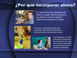 ¿Por qué incorporar ahora?La masa crítica de profesores está abierta a apoyar esta tecnología ya que ellos en primera medida la utilizan para preparar sus clases.El acceso a buena tecnología está mejorando, permitiendo incorporarla curricularmente a la educación actual.Los profesores, al ver la motivación acrecentada de los alumnos por este nuevo tipo de educación, se reencantarán con la práctica pedagógica.