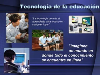 Tecnología de la educación"La tecnología permite el aprendizaje para todos y en cualquier lugar"                         "Imaginen                           un mundo en donde todo el conocimientose encuentre en línea"