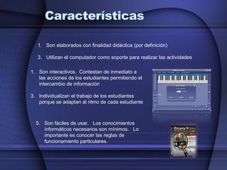 Características Son elaborados con finalidad didáctica (por definición) Utilizan el computador como soporte para realizar las actividades Son interactivos.  Contestan de inmediato a las acciones de los estudiantes permitiendo el intercambio de información Individualizan el trabajo de los estudiantes porque se adaptan al ritmo de cada estudiante 5.  Son fáciles de usar.  Los conocimientos informáticos necesarios son mínimos.  Lo importante es conocer las reglas de funcionamiento particulares. 